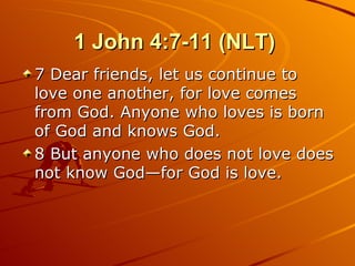 1 John 4:7-11 (NLT)  7 Dear friends, let us continue to love one another, for love comes from God. Anyone who loves is born of God and knows God.  8 But anyone who does not love does not know God—for God is love.  