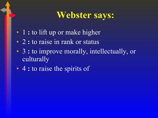 Webster says: 1  :  to lift up or make higher  2  :  to raise in rank or status  3  :  to improve morally, intellectually, or culturally  4  :  to raise the spirits of  