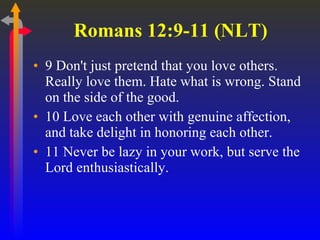 Romans 12:9-11 (NLT)  9 Don't just pretend that you love others. Really love them. Hate what is wrong. Stand on the side of the good.  10 Love each other with genuine affection, and take delight in honoring each other.  11 Never be lazy in your work, but serve the Lord enthusiastically.  