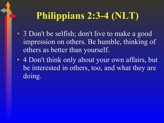 Philippians 2:3-4 (NLT)  3 Don't be selfish; don't live to make a good impression on others. Be humble, thinking of others as better than yourself.  4 Don't think only about your own affairs, but be interested in others, too, and what they are doing.  