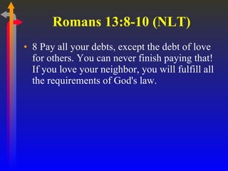 Romans 13:8-10 (NLT)  8 Pay all your debts, except the debt of love for others. You can never finish paying that! If you love your neighbor, you will fulfill all the requirements of God's law.  