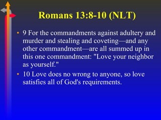 Romans 13:8-10 (NLT) 9 For the commandments against adultery and murder and stealing and coveting—and any other commandment—are all summed up in this one commandment: "Love your neighbor as yourself."  10 Love does no wrong to anyone, so love satisfies all of God's requirements.  
