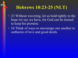 Hebrews 10:23-25 (NLT)  23 Without wavering, let us hold tightly to the hope we say we have, for God can be trusted to keep his promise.  24 Think of ways to encourage one another to outbursts of love and good deeds.  