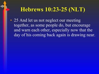 Hebrews 10:23-25 (NLT)  25 And let us not neglect our meeting together, as some people do, but encourage and warn each other, especially now that the day of his coming back again is drawing near.  