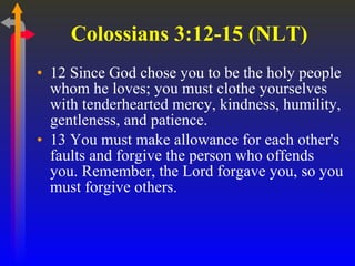 Colossians 3:12-15 (NLT)  12 Since God chose you to be the holy people whom he loves; you must clothe yourselves with tenderhearted mercy, kindness, humility, gentleness, and patience.  13 You must make allowance for each other's faults and forgive the person who offends you. Remember, the Lord forgave you, so you must forgive others.  