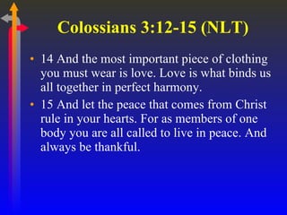 Colossians 3:12-15 (NLT)  14 And the most important piece of clothing you must wear is love. Love is what binds us all together in perfect harmony.  15 And let the peace that comes from Christ rule in your hearts. For as members of one body you are all called to live in peace. And always be thankful.  