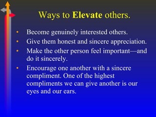 Ways to  Elevate  others. Become genuinely interested others. Give them honest and sincere appreciation. Make the other person feel important—and do it sincerely. Encourage one another with a sincere compliment. One of the highest compliments we can give another is our eyes and our ears. 