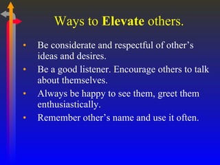 Ways to  Elevate  others. Be considerate and respectful of other’s ideas and desires. Be a good listener. Encourage others to talk about themselves. Always be happy to see them, greet them enthusiastically. Remember other’s name and use it often. 