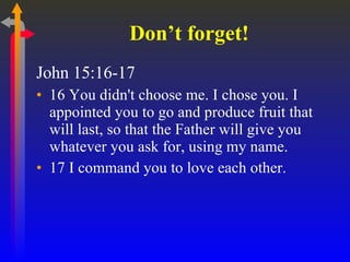 Don’t forget! John 15:16-17 16 You didn't choose me. I chose you. I appointed you to go and produce fruit that will last, so that the Father will give you whatever you ask for, using my name.  17 I command you to love each other.  