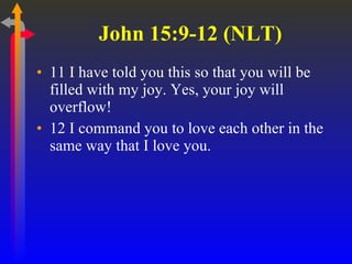 John 15:9-12 (NLT) 11 I have told you this so that you will be filled with my joy. Yes, your joy will overflow!  12 I command you to love each other in the same way that I love you.  