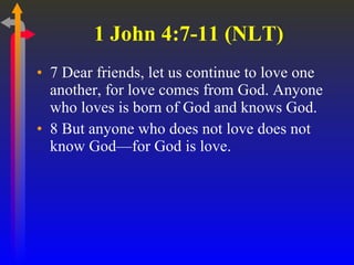 1 John 4:7-11 (NLT)  7 Dear friends, let us continue to love one another, for love comes from God. Anyone who loves is born of God and knows God.  8 But anyone who does not love does not know God—for God is love.  