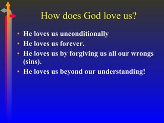 How does God love us? He loves us unconditionally He loves us forever. He loves us by forgiving us all our wrongs (sins). He loves us beyond our understanding! 