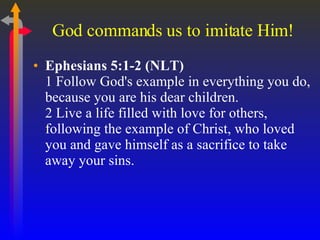 God commands us to imitate Him! Ephesians 5:1-2 (NLT)  1 Follow God's example in everything you do, because you are his dear children.  2 Live a life filled with love for others, following the example of Christ, who loved you and gave himself as a sacrifice to take away your sins.  