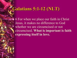 Galatians 5:1-12 (NLT) 6 For when we place our faith in Christ Jesus, it makes no difference to God whether we are circumcised or not circumcised.  What is important is faith expressing itself in love.   