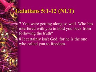 Galatians 5:1-12 (NLT) 7 You were getting along so well. Who has interfered with you to hold you back from following the truth?  8 It certainly isn't God, for he is the one who called you to freedom.  