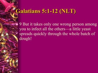Galatians 5:1-12 (NLT) 9 But it takes only one wrong person among you to infect all the others—a little yeast spreads quickly through the whole batch of dough!  
