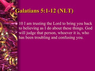 Galatians 5:1-12 (NLT) 10 I am trusting the Lord to bring you back to believing as I do about these things. God will judge that person, whoever it is, who has been troubling and confusing you.  