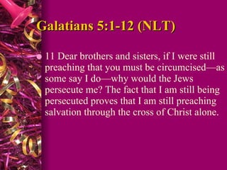 Galatians 5:1-12 (NLT) 11 Dear brothers and sisters, if I were still preaching that you must be circumcised—as some say I do—why would the Jews persecute me? The fact that I am still being persecuted proves that I am still preaching salvation through the cross of Christ alone.  