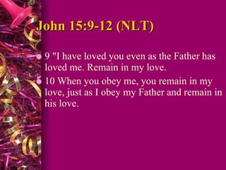 John 15:9-12 (NLT)  9 "I have loved you even as the Father has loved me. Remain in my love.  10 When you obey me, you remain in my love, just as I obey my Father and remain in his love.  