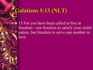 Galatians 5:13 (NLT)  13 For you have been called to live in freedom—not freedom to satisfy your sinful nature, but freedom to serve one another in love.  