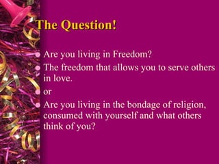 The Question! Are you living in Freedom?  The freedom that allows you to serve others in love. or Are you living in the bondage of religion, consumed with yourself and what others think of you? 