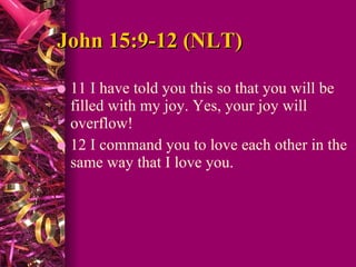 John 15:9-12 (NLT)  11 I have told you this so that you will be filled with my joy. Yes, your joy will overflow!  12 I command you to love each other in the same way that I love you.  