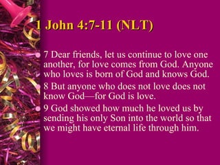 1 John 4:7-11 (NLT)  7 Dear friends, let us continue to love one another, for love comes from God. Anyone who loves is born of God and knows God.  8 But anyone who does not love does not know God—for God is love.  9 God showed how much he loved us by sending his only Son into the world so that we might have eternal life through him.  