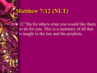 Matthew 7:12 (NLT)  12 "Do for others what you would like them to do for you. This is a summary of all that is taught in the law and the prophets.  