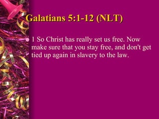 Galatians 5:1-12 (NLT)  1 So Christ has really set us free. Now make sure that you stay free, and don't get tied up again in slavery to the law.  
