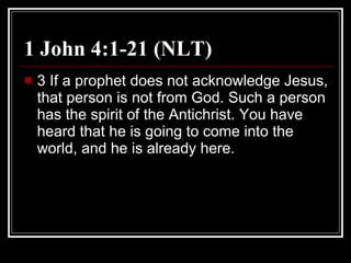 1 John 4:1-21 (NLT) 3 If a prophet does not acknowledge Jesus, that person is not from God. Such a person has the spirit of the Antichrist. You have heard that he is going to come into the world, and he is already here.  