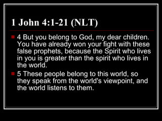 1 John 4:1-21 (NLT) 4 But you belong to God, my dear children. You have already won your fight with these false prophets, because the Spirit who lives in you is greater than the spirit who lives in the world.  5 These people belong to this world, so they speak from the world's viewpoint, and the world listens to them.  