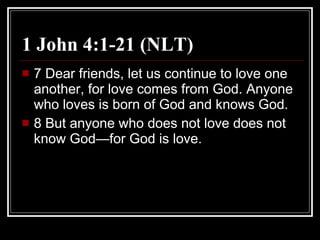 1 John 4:1-21 (NLT) 7 Dear friends, let us continue to love one another, for love comes from God. Anyone who loves is born of God and knows God.  8 But anyone who does not love does not know God—for God is love.  