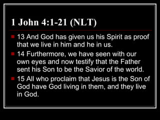 1 John 4:1-21 (NLT) 13 And God has given us his Spirit as proof that we live in him and he in us.  14 Furthermore, we have seen with our own eyes and now testify that the Father sent his Son to be the Savior of the world.  15 All who proclaim that Jesus is the Son of God have God living in them, and they live in God.  