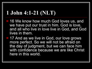 1 John 4:1-21 (NLT) 16 We know how much God loves us, and we have put our trust in him. God is love, and all who live in love live in God, and God lives in them.  17 And as we live in God, our love grows more perfect. So we will not be afraid on the day of judgment, but we can face him with confidence because we are like Christ here in this world.  