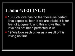 1 John 4:1-21 (NLT) 18 Such love has no fear because perfect love expels all fear. If we are afraid, it is for fear of judgment, and this shows that his love has not been perfected in us.  19 We love each other as a result of his loving us first.  