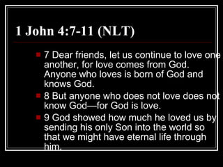 1 John 4:7-11 (NLT)  7 Dear friends, let us continue to love one another, for love comes from God. Anyone who loves is born of God and knows God.  8 But anyone who does not love does not know God—for God is love.  9 God showed how much he loved us by sending his only Son into the world so that we might have eternal life through him.  