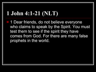 1 John 4:1-21 (NLT)  1 Dear friends, do not believe everyone who claims to speak by the Spirit. You must test them to see if the spirit they have comes from God. For there are many false prophets in the world.  
