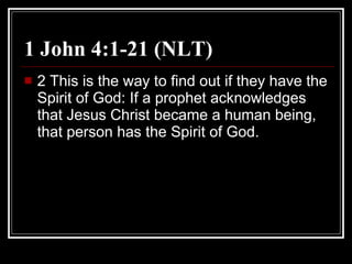1 John 4:1-21 (NLT) 2 This is the way to find out if they have the Spirit of God: If a prophet acknowledges that Jesus Christ became a human being, that person has the Spirit of God.  
