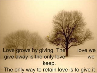 Love grows by giving. The        love we give away is the only love               we keep. The only way to retain love is to give it away.