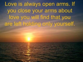 Love is always open arms. If you close your arms about love you will find that you are left holding only yourself.