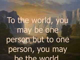 To the world, you may be one person but to one person, you may be the world.
