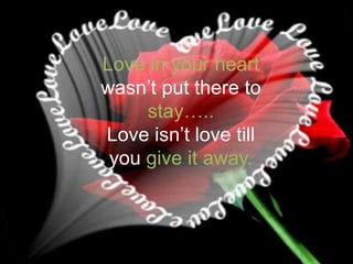 Love in your heart wasn’t put there to stay…..Love isn’t love till you give it away.