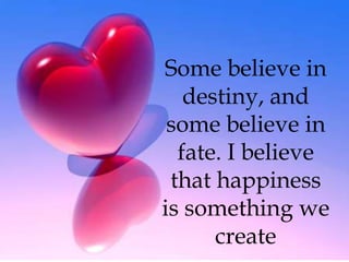 Some believe in destiny, and some believe in fate. I believe that happiness is something we create