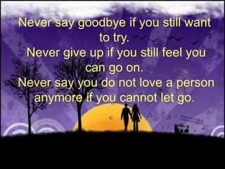 Never say goodbye if you still want to try. Never give up if you still feel you can go on. Never say you do not love a person anymore if you cannot let go.