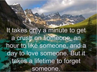 It takes only a minute to get a crush on someone, an hour to like someone, and a day to love someone. But it takes a lifetime to forget someone.
