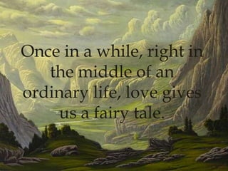 Once in a while, right in the middle of an ordinary life, love gives us a fairy tale.