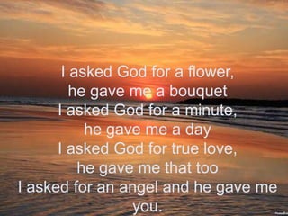 I asked God for a flower, he gave me a bouquetI asked God for a minute,he gave me a dayI asked God for true love,he gave me that tooI asked for an angel and he gave me you.