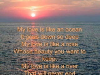 My love is like an oceanIt goes down so deepMy love is like a roseWhose beauty you want to keep. My love is like a riverThat will never end