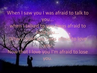 When I saw you I was afraid to talk to you...when I talked to you I was afraid to hold you...When i hold you i was afraid to love you Now that I love you I'm afraid to lose you.