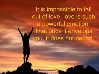 It is impossible to fall out of love, love is such a powerful emotion,That once it envelops you, it does not depart.